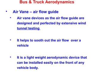 Bus & Truck Aerodynamics
 Air Vane – air flow guide
 Air vane devices as the air flow guide are
designed and perfected by extensive wind
tunnel testing
 It helps to sooth out the air flow over a
vehicle
 It is a light weight aerodynamic device that
can be installed easily on the front of any
vehicle body.
 