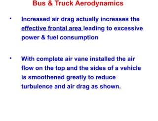 Bus & Truck Aerodynamics
 Increased air drag actually increases the
effective frontal area leading to excessive
power & fuel consumption
 With complete air vane installed the air
flow on the top and the sides of a vehicle
is smoothened greatly to reduce
turbulence and air drag as shown.
 