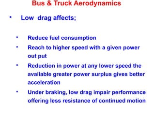 Bus & Truck Aerodynamics
 Low drag affects;
 Reduce fuel consumption
 Reach to higher speed with a given power
out put
 Reduction in power at any lower speed the
available greater power surplus gives better
acceleration
 Under braking, low drag impair performance
offering less resistance of continued motion
 