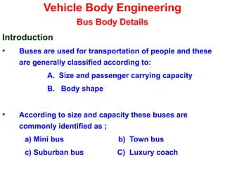 Vehicle Body Engineering
Bus Body Details
Introduction
• Buses are used for transportation of people and these
are generally classified according to:
A. Size and passenger carrying capacity
B. Body shape
• According to size and capacity these buses are
commonly identified as ;
a) Mini bus b) Town bus
c) Suburban bus C) Luxury coach
 