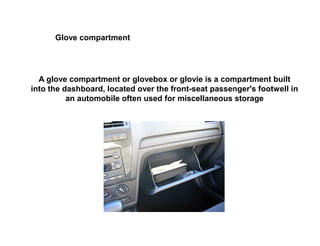 Glove compartment
A glove compartment or glovebox or glovie is a compartment built
into the dashboard, located over the front-seat passenger's footwell in
an automobile often used for miscellaneous storage
 