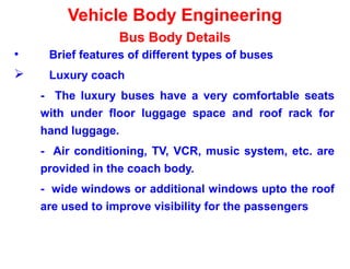 Vehicle Body Engineering
Bus Body Details
• Brief features of different types of buses
 Luxury coach
- The luxury buses have a very comfortable seats
with under floor luggage space and roof rack for
hand luggage.
- Air conditioning, TV, VCR, music system, etc. are
provided in the coach body.
- wide windows or additional windows upto the roof
are used to improve visibility for the passengers
 