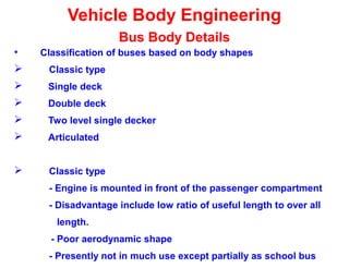 Vehicle Body Engineering
Bus Body Details
• Classification of buses based on body shapes
 Classic type
 Single deck
 Double deck
 Two level single decker
 Articulated
 Classic type
- Engine is mounted in front of the passenger compartment
- Disadvantage include low ratio of useful length to over all
length.
- Poor aerodynamic shape
- Presently not in much use except partially as school bus
 
