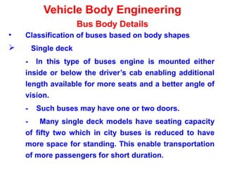 Vehicle Body Engineering
Bus Body Details
• Classification of buses based on body shapes
 Single deck
- In this type of buses engine is mounted either
inside or below the driver’s cab enabling additional
length available for more seats and a better angle of
vision.
- Such buses may have one or two doors.
- Many single deck models have seating capacity
of fifty two which in city buses is reduced to have
more space for standing. This enable transportation
of more passengers for short duration.
 