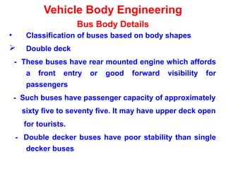 Vehicle Body Engineering
Bus Body Details
• Classification of buses based on body shapes
 Double deck
- These buses have rear mounted engine which affords
a front entry or good forward visibility for
passengers
- Such buses have passenger capacity of approximately
sixty five to seventy five. It may have upper deck open
for tourists.
- Double decker buses have poor stability than single
decker buses
 