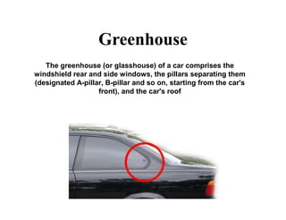 Greenhouse
The greenhouse (or glasshouse) of a car comprises the
windshield rear and side windows, the pillars separating them
(designated A-pillar, B-pillar and so on, starting from the car's
front), and the car's roof
 