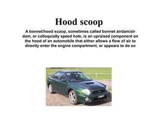 Hood scoop
A bonnet/hood scoop, sometimes called bonnet airdam/air
dam, or colloquially speed hole, is an upraised component on
the hood of an automobile that either allows a flow of air to
directly enter the engine compartment, or appears to do so
 