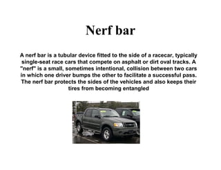 Nerf bar
A nerf bar is a tubular device fitted to the side of a racecar, typically
single-seat race cars that compete on asphalt or dirt oval tracks. A
"nerf" is a small, sometimes intentional, collision between two cars
in which one driver bumps the other to facilitate a successful pass.
The nerf bar protects the sides of the vehicles and also keeps their
tires from becoming entangled
 