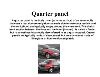Quarter panel
A quarter panel is the body panel (exterior surface) of an automobile
between a rear door (or only door on each side for two-door models and
the trunk (boot) and typically wraps around the wheel well. The similar
front section between the door and the hood (bonnet) , is called a fender
but is sometimes incorrectly also referred to as a quarter panel. Quarter
panels are typically made of sheet metal, but are sometimes made of
fiberglass or fiber-reinforced plastic
 