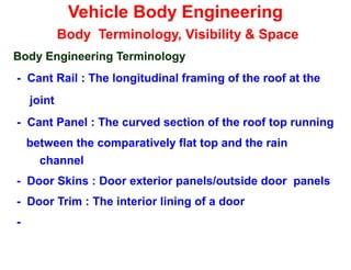 Vehicle Body Engineering
Body Terminology, Visibility & Space
Body Engineering Terminology
- Cant Rail : The longitudinal framing of the roof at the
joint
- Cant Panel : The curved section of the roof top running
between the comparatively flat top and the rain
channel
- Door Skins : Door exterior panels/outside door panels
- Door Trim : The interior lining of a door
-
 
