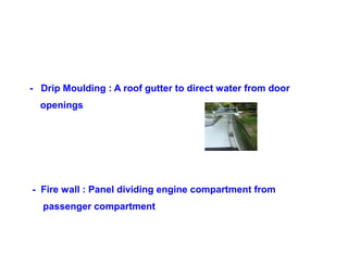 - Drip Moulding : A roof gutter to direct water from door
openings
- Fire wall : Panel dividing engine compartment from
passenger compartment
 