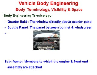 Vehicle Body Engineering
Body Terminology, Visibility & Space
Body Engineering Terminology
- Quarter light : The window directly above quarter panel
- Scuttle Panel: The panel between bonnet & windscreen
-
Sub- frame : Members to which the engine & front-end
assembly are attached
 
