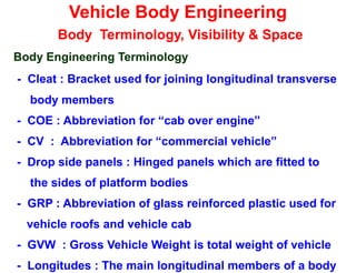Vehicle Body Engineering
Body Terminology, Visibility & Space
Body Engineering Terminology
- Cleat : Bracket used for joining longitudinal transverse
body members
- COE : Abbreviation for “cab over engine”
- CV : Abbreviation for “commercial vehicle”
- Drop side panels : Hinged panels which are fitted to
the sides of platform bodies
- GRP : Abbreviation of glass reinforced plastic used for
vehicle roofs and vehicle cab
- GVW : Gross Vehicle Weight is total weight of vehicle
- Longitudes : The main longitudinal members of a body
 