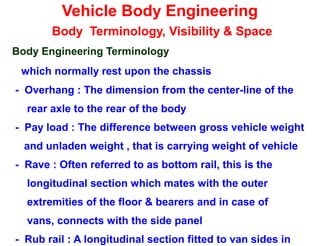 Vehicle Body Engineering
Body Terminology, Visibility & Space
Body Engineering Terminology
which normally rest upon the chassis
- Overhang : The dimension from the center-line of the
rear axle to the rear of the body
- Pay load : The difference between gross vehicle weight
and unladen weight , that is carrying weight of vehicle
- Rave : Often referred to as bottom rail, this is the
longitudinal section which mates with the outer
extremities of the floor & bearers and in case of
vans, connects with the side panel
- Rub rail : A longitudinal section fitted to van sides in
 