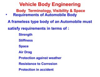 Vehicle Body Engineering
Body Terminology, Visibility & Space
• Requirements of Automobile Body
A frameless type body of an Automobile must
satisfy requirements in terms of :
Strength
Stiffness
Space
Air Drag
Protection against weather
Resistance to Corrosion
Protection in accident
 