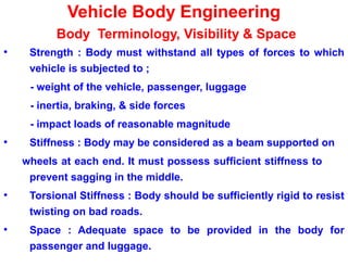 Vehicle Body Engineering
Body Terminology, Visibility & Space
• Strength : Body must withstand all types of forces to which
vehicle is subjected to ;
- weight of the vehicle, passenger, luggage
- inertia, braking, & side forces
- impact loads of reasonable magnitude
• Stiffness : Body may be considered as a beam supported on
wheels at each end. It must possess sufficient stiffness to
prevent sagging in the middle.
• Torsional Stiffness : Body should be sufficiently rigid to resist
twisting on bad roads.
• Space : Adequate space to be provided in the body for
passenger and luggage.
 