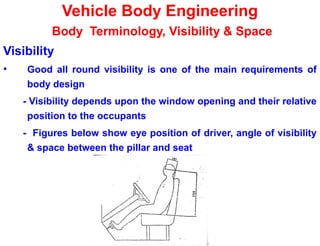 Vehicle Body Engineering
Body Terminology, Visibility & Space
Visibility
• Good all round visibility is one of the main requirements of
body design
- Visibility depends upon the window opening and their relative
position to the occupants
- Figures below show eye position of driver, angle of visibility
& space between the pillar and seat
 