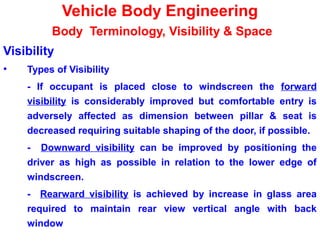Vehicle Body Engineering
Body Terminology, Visibility & Space
Visibility
• Types of Visibility
- If occupant is placed close to windscreen the forward
visibility is considerably improved but comfortable entry is
adversely affected as dimension between pillar & seat is
decreased requiring suitable shaping of the door, if possible.
- Downward visibility can be improved by positioning the
driver as high as possible in relation to the lower edge of
windscreen.
- Rearward visibility is achieved by increase in glass area
required to maintain rear view vertical angle with back
window
 