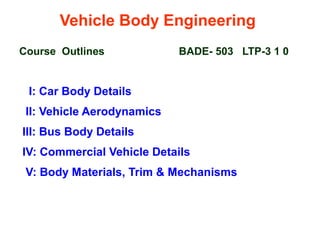Vehicle Body Engineering
Course Outlines BADE- 503 LTP-3 1 0
I: Car Body Details
II: Vehicle Aerodynamics
III: Bus Body Details
IV: Commercial Vehicle Details
V: Body Materials, Trim & Mechanisms
 