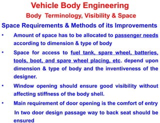 Vehicle Body Engineering
Body Terminology, Visibility & Space
Space Requirements & Methods of its Improvements
• Amount of space has to be allocated to passenger needs
according to dimension & type of body
• Space for access to fuel tank, spare wheel, batteries,
tools, boot, and spare wheel placing, etc. depend upon
dimension & type of body and the inventiveness of the
designer.
• Window opening should ensure good visibility without
affecting stiffness of the body shell.
• Main requirement of door opening is the comfort of entry
In two door design passage way to back seat should be
ensured
 