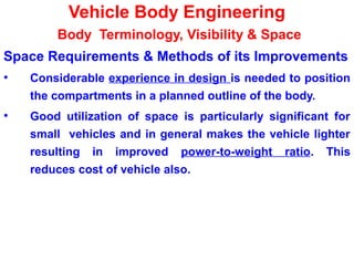 Vehicle Body Engineering
Body Terminology, Visibility & Space
Space Requirements & Methods of its Improvements
• Considerable experience in design is needed to position
the compartments in a planned outline of the body.
• Good utilization of space is particularly significant for
small vehicles and in general makes the vehicle lighter
resulting in improved power-to-weight ratio. This
reduces cost of vehicle also.
 