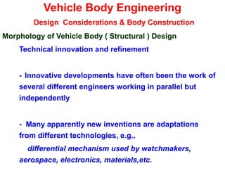 Vehicle Body Engineering
Design Considerations & Body Construction
Morphology of Vehicle Body ( Structural ) Design
Technical innovation and refinement
- Innovative developments have often been the work of
several different engineers working in parallel but
independently
- Many apparently new inventions are adaptations
from different technologies, e.g.,
differential mechanism used by watchmakers,
aerospace, electronics, materials,etc.
 