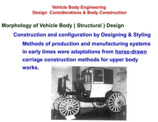 Vehicle Body Engineering
Design Considerations & Body Construction
Morphology of Vehicle Body ( Structural ) Design
Construction and configuration by Designing & Styling
Methods of production and manufacturing systems
in early times were adaptations from horse-drawn
carriage construction methods for upper body
works.
 