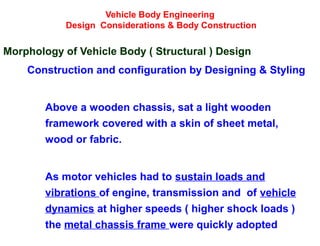 Vehicle Body Engineering
Design Considerations & Body Construction
Morphology of Vehicle Body ( Structural ) Design
Construction and configuration by Designing & Styling
Above a wooden chassis, sat a light wooden
framework covered with a skin of sheet metal,
wood or fabric.
As motor vehicles had to sustain loads and
vibrations of engine, transmission and of vehicle
dynamics at higher speeds ( higher shock loads )
the metal chassis frame were quickly adopted
 