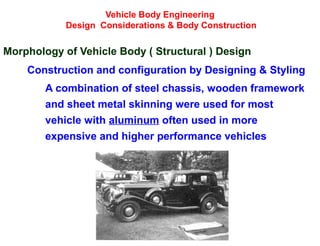 Vehicle Body Engineering
Design Considerations & Body Construction
Morphology of Vehicle Body ( Structural ) Design
Construction and configuration by Designing & Styling
A combination of steel chassis, wooden framework
and sheet metal skinning were used for most
vehicle with aluminum often used in more
expensive and higher performance vehicles
 