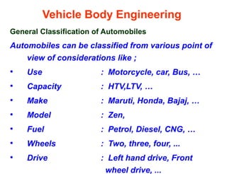 Vehicle Body Engineering
General Classification of Automobiles
Automobiles can be classified from various point of
view of considerations like ;
• Use : Motorcycle, car, Bus, …
• Capacity : HTV,LTV, …
• Make : Maruti, Honda, Bajaj, …
• Model : Zen,
• Fuel : Petrol, Diesel, CNG, …
• Wheels : Two, three, four, ...
• Drive : Left hand drive, Front
wheel drive, ...
 