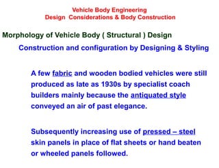 Vehicle Body Engineering
Design Considerations & Body Construction
Morphology of Vehicle Body ( Structural ) Design
Construction and configuration by Designing & Styling
A few fabric and wooden bodied vehicles were still
produced as late as 1930s by specialist coach
builders mainly because the antiquated style
conveyed an air of past elegance.
Subsequently increasing use of pressed – steel
skin panels in place of flat sheets or hand beaten
or wheeled panels followed.
 