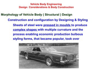 Vehicle Body Engineering
Design Considerations & Body Construction
Morphology of Vehicle Body ( Structural ) Design
Construction and configuration by Designing & Styling
Sheets of steel were pressed in moulds to produce
complex shapes with multiple curvature and the
process enabling economic production bulbous
styling forms, that became popular, took over
 