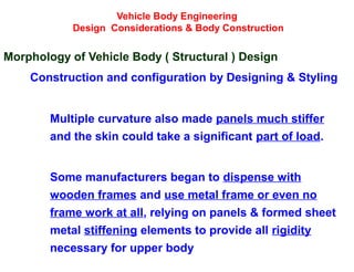 Vehicle Body Engineering
Design Considerations & Body Construction
Morphology of Vehicle Body ( Structural ) Design
Construction and configuration by Designing & Styling
Multiple curvature also made panels much stiffer
and the skin could take a significant part of load.
Some manufacturers began to dispense with
wooden frames and use metal frame or even no
frame work at all, relying on panels & formed sheet
metal stiffening elements to provide all rigidity
necessary for upper body
 