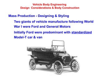 Vehicle Body Engineering
Design Considerations & Body Construction
Mass Production - Designing & Styling
Two giants of vehicle manufacture following World
War I were Ford and General Motors
Initially Ford were predominant with standardized
Model-T car & van
 