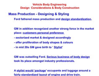 Vehicle Body Engineering
Design Considerations & Body Construction
Mass Production - Designing & Styling
Ford fathered mass production and design standardization.
GM in addition recognized another strong force in the market
place: customers personal preference
- sectorized market & designed accordingly
- offer proliferation of body shapes & colours
- in mid 20s GM gave birth to ‘ Stylist’
GM was outselling Ford. Serious business of body design
took its place amongst industry professionals.
A stylist would ‘package’ occupants and luggage around a
fairly standardized layout of engine and drive train.
 