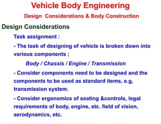 Vehicle Body Engineering
Design Considerations & Body Construction
Design Considerations
Task assignment :
- The task of designing of vehicle is broken down into
various components ;
Body / Chassis / Engine / Transmission
- Consider components need to be designed and the
components to be used as standard items, e.g,
transmission system.
- Consider ergonomics of seating &controls, legal
requirements of body, engine, etc. field of vision,
aerodynamics, etc.
 