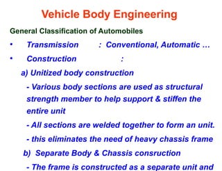 Vehicle Body Engineering
General Classification of Automobiles
• Transmission : Conventional, Automatic …
• Construction :
a) Unitized body construction
- Various body sections are used as structural
strength member to help support & stiffen the
entire unit
- All sections are welded together to form an unit.
- this eliminates the need of heavy chassis frame
b) Separate Body & Chassis consruction
- The frame is constructed as a separate unit and
 