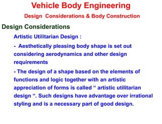 Vehicle Body Engineering
Design Considerations & Body Construction
Design Considerations
Artistic Utilitarian Design :
- Aesthetically pleasing body shape is set out
considering aerodynamics and other design
requirements
- The design of a shape based on the elements of
functions and logic together with an artistic
appreciation of forms is called “ artistic utilitarian
design “. Such designs have advantage over irrational
styling and is a necessary part of good design.
 