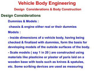 Vehicle Body Engineering
Design Considerations & Body Construction
Design Considerations
Dummies & Models :
chassis & engine either real or their dummies
Models :
- Inside dimensions of a vehicle body, having being
checked & finalized with dummies, form the basis for
developing models of the outside surfaces of the body.
- Scale models ( say 1 in 20 ) are constructed using
materials like plasticine or plaster of paris laid on a
wooden base with tools such as knives & spatulas,
etc. Some scribing devices are used as measuring
 