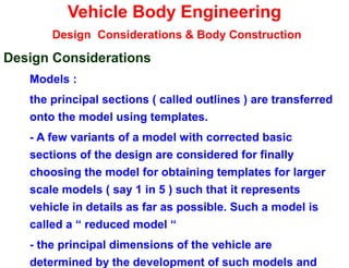 Vehicle Body Engineering
Design Considerations & Body Construction
Design Considerations
Models :
the principal sections ( called outlines ) are transferred
onto the model using templates.
- A few variants of a model with corrected basic
sections of the design are considered for finally
choosing the model for obtaining templates for larger
scale models ( say 1 in 5 ) such that it represents
vehicle in details as far as possible. Such a model is
called a “ reduced model “
- the principal dimensions of the vehicle are
determined by the development of such models and
 