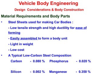 Vehicle Body Engineering
Design Considerations & Body Construction
Material Requirements and Body Parts
• Steel Sheets used for making Car Bodies :
- Low tensile strength and high ductility for ease of
forming
- Easily assembled to form a body unit
- Light in weight
- Low cost
• A Typical Low-Carbon Steel Composition
Carbon - 0.080 % Phosphorus - 0.020 %
Silicon - 0.002 % Manganese - 0.350 %
 