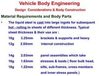 Vehicle Body Engineering
Design Considerations & Body Construction
Material Requirements and Body Parts
• The liquid steel is cast into large ingots for subsequent
hot - rolling to sheets of different thickness. Typical
sheet thickness & their use are :
10g 3.25mm brackets & supports and heavy
12g 2.65mm internal construction
14g 2.03mm panel assemblies which take
16g 1.63mm stresses & loads ( floor bulk head,
18g 1.22mm sills, sub-frames, cross-members
and inner stress panels )
 
