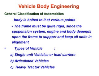 Vehicle Body Engineering
General Classification of Automobiles
body is bolted to it at various points
- The frame must be quite rigid, since the
suspension system, engine and body depends
upon the frame to support and keep all units in
alignment
• Types of Vehicle :
a) Single-unit Vehicles or load carriers
b) Articulated Vehicles
c) Heavy Tractor Vehicles
 