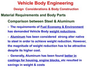 Vehicle Body Engineering
Design Considerations & Body Construction
Material Requirements and Body Parts
Comparison between Steel & Aluminum
- The requirements of Fuel Economy & Environment
has demanded Vehicle Body weight reductions.
- Aluminum has been considered strong alter native
to steel in order to achieve weight reduction. However,
the magnitude of weight reduction has to be attractive
despite its higher cost.
- Generally, Aluminum has been found better in
castings for housing, engine blocks, etc resulted in
savings in weight & costs
 