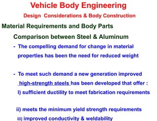 Vehicle Body Engineering
Design Considerations & Body Construction
Material Requirements and Body Parts
Comparison between Steel & Aluminum
- The compelling demand for change in material
properties has been the need for reduced weight
- To meet such demand a new generation improved
high-strength steels has been developed that offer :
I) sufficient ductility to meet fabrication requirements
ii) meets the minimum yield strength requirements
iii) improved conductivity & weldability
 