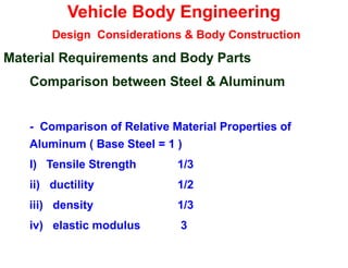 Vehicle Body Engineering
Design Considerations & Body Construction
Material Requirements and Body Parts
Comparison between Steel & Aluminum
- Comparison of Relative Material Properties of
Aluminum ( Base Steel = 1 )
I) Tensile Strength 1/3
ii) ductility 1/2
iii) density 1/3
iv) elastic modulus 3
 