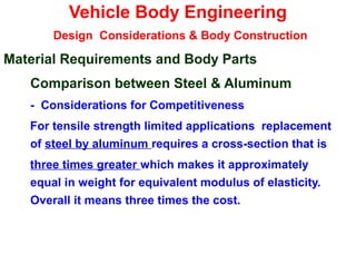 Vehicle Body Engineering
Design Considerations & Body Construction
Material Requirements and Body Parts
Comparison between Steel & Aluminum
- Considerations for Competitiveness
For tensile strength limited applications replacement
of steel by aluminum requires a cross-section that is
three times greater which makes it approximately
equal in weight for equivalent modulus of elasticity.
Overall it means three times the cost.
 