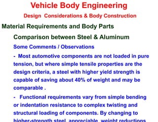 Vehicle Body Engineering
Design Considerations & Body Construction
Material Requirements and Body Parts
Comparison between Steel & Aluminum
Some Comments / Observations
- Most automotive components are not loaded in pure
tension, but where simple tensile properties are the
design criteria, a steel with higher yield strength is
capable of saving about 40% of weight and may be
comparable .
- Functional requirements vary from simple bending
or indentation resistance to complex twisting and
structural loading of components. By changing to
 