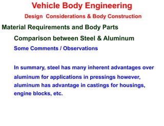 Vehicle Body Engineering
Design Considerations & Body Construction
Material Requirements and Body Parts
Comparison between Steel & Aluminum
Some Comments / Observations
In summary, steel has many inherent advantages over
aluminum for applications in pressings however,
aluminum has advantage in castings for housings,
engine blocks, etc.
 