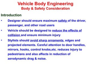 Vehicle Body Engineering
Body & Safety Consideration
Introduction
• Designer should ensure maximum safety of the driver,
passenger, and other road users
• Vehicle should be designed to reduce the effects of
collision and ensure minimum injury
• Stylists should avoid sharp ornaments, edges and
projected elements. Careful attention to door handles,
mirrors, hooks, control knobs,etc. reduces injury to
pedestrians and also affects in reduction of
aerodynamic drag & noise.
 